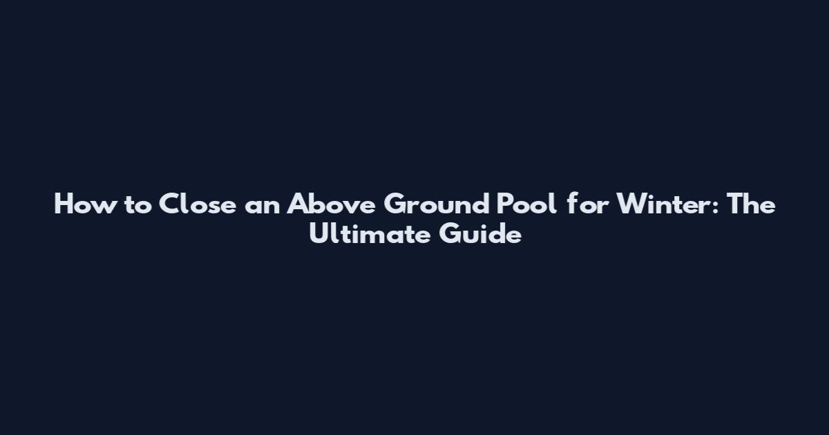 How to Close an Above Ground Pool for Winter: The Ultimate Guide