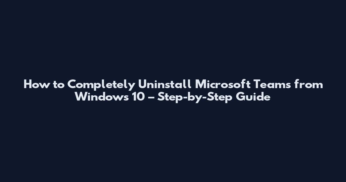 How to Completely Uninstall Microsoft Teams from Windows 10 – Step-by-Step Guide