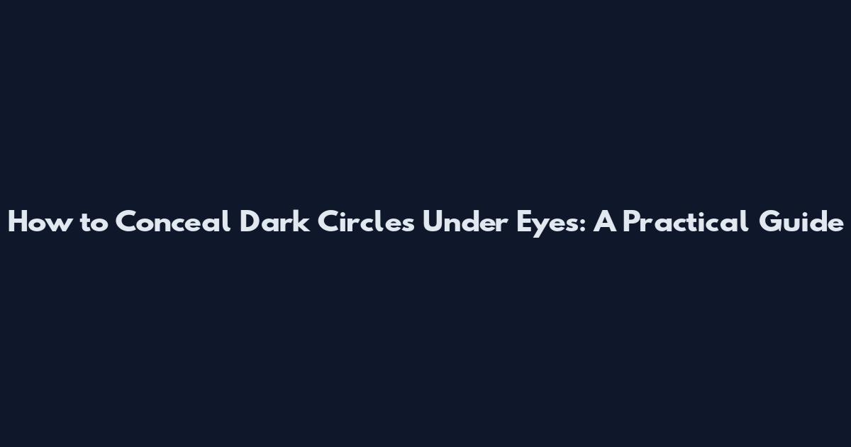 How to Conceal Dark Circles Under Eyes: A Practical Guide