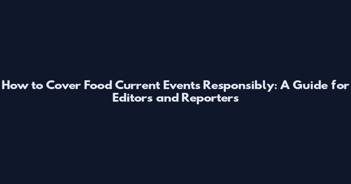 How to Cover Food Current Events Responsibly: A Guide for Editors and Reporters