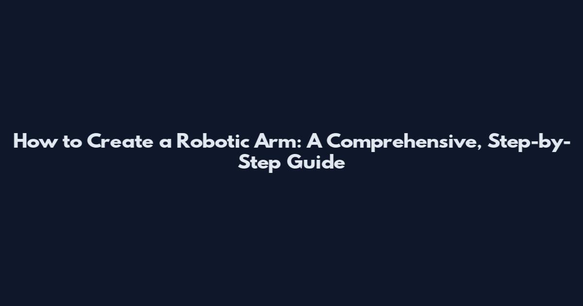 How to Create a Robotic Arm: A Comprehensive, Step-by-Step Guide
