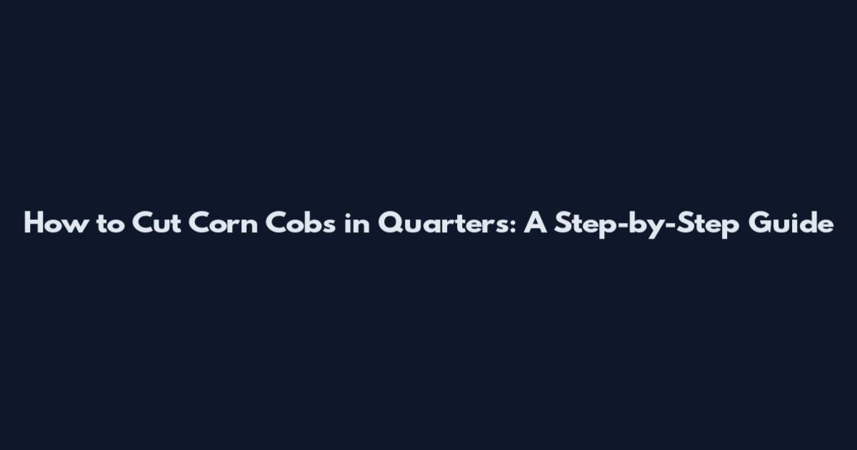 How to Cut Corn Cobs in Quarters: A Step-by-Step Guide