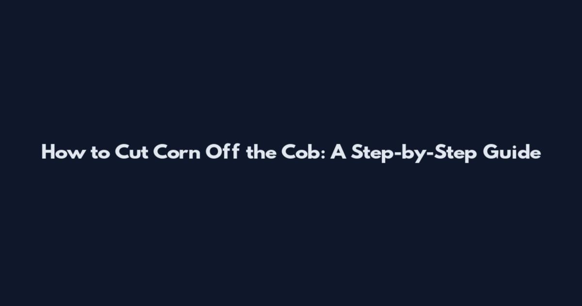 How to Cut Corn Off the Cob: A Step-by-Step Guide