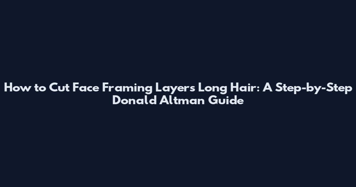 How to Cut Face Framing Layers Long Hair: A Step-by-Step Donald Altman Guide
