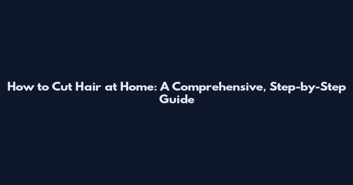 How to Cut Hair at Home: A Comprehensive, Step-by-Step Guide