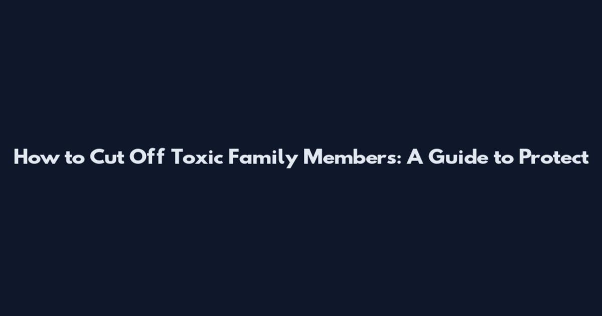 How to Cut Off Toxic Family Members: A Guide to Protect