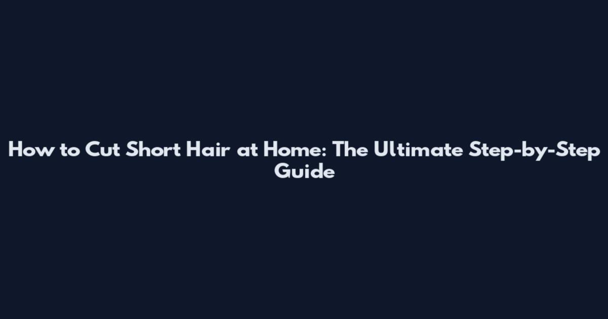 How to Cut Short Hair at Home: The Ultimate Step-by-Step Guide
