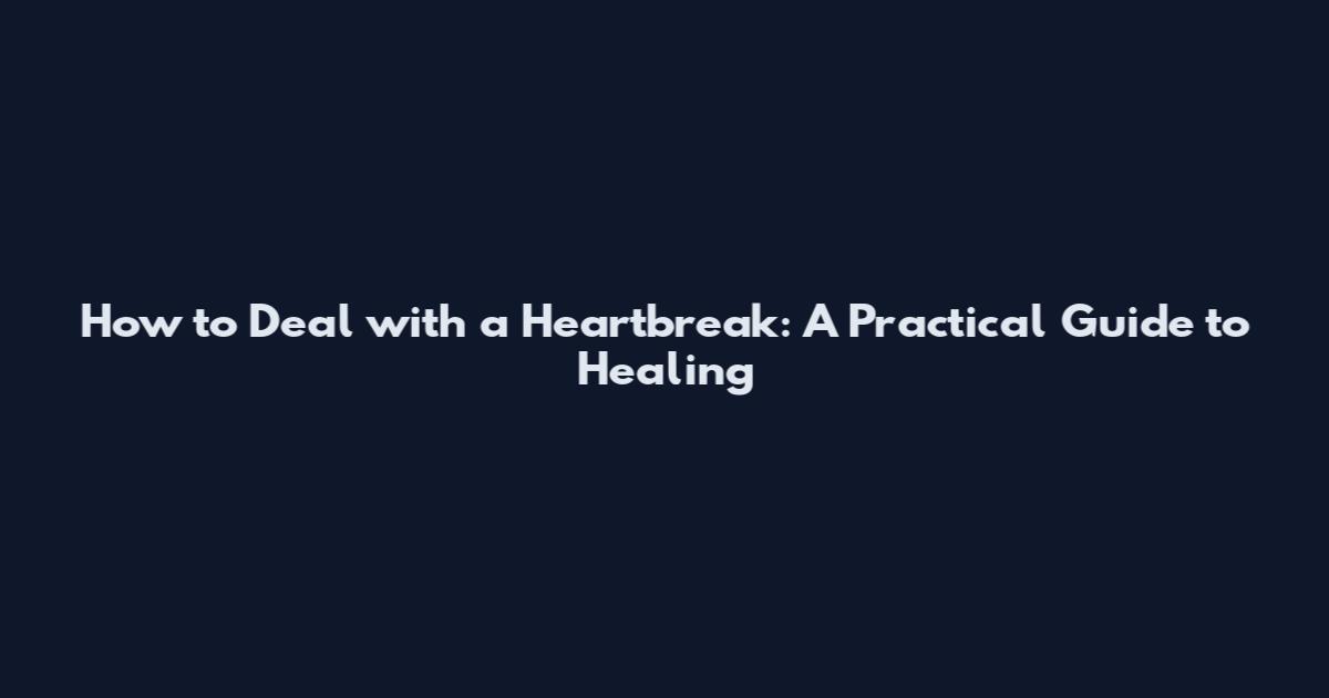 How to Deal with a Heartbreak: A Practical Guide to Healing