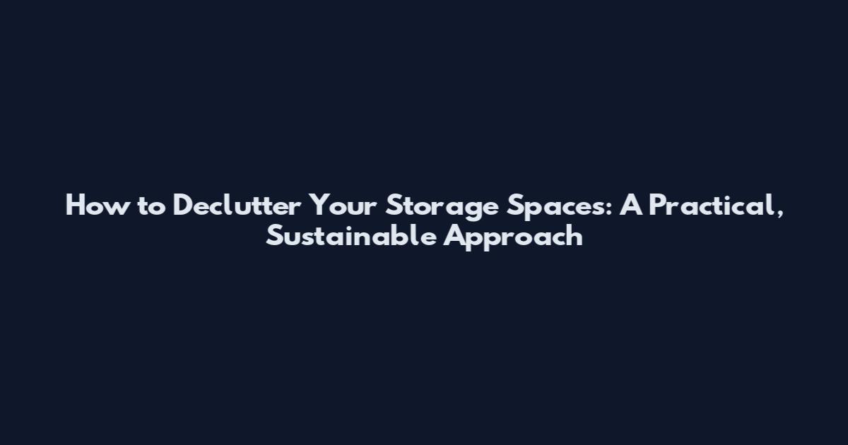 How to Declutter Your Storage Spaces: A Practical, Sustainable Approach