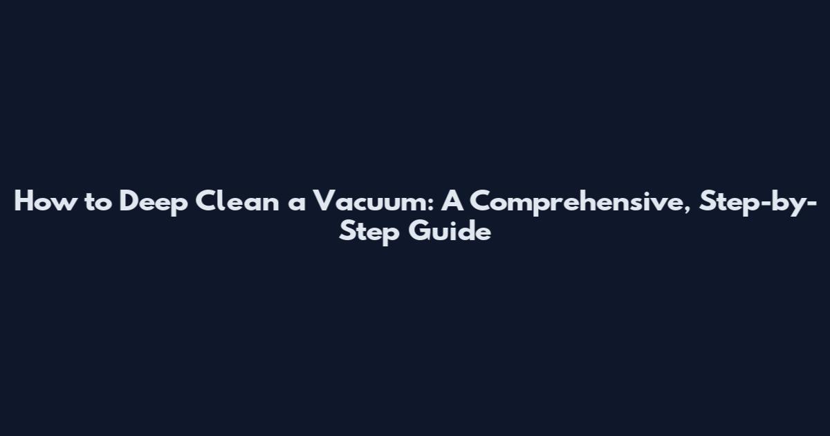 How to Deep Clean a Vacuum: A Comprehensive, Step-by-Step Guide