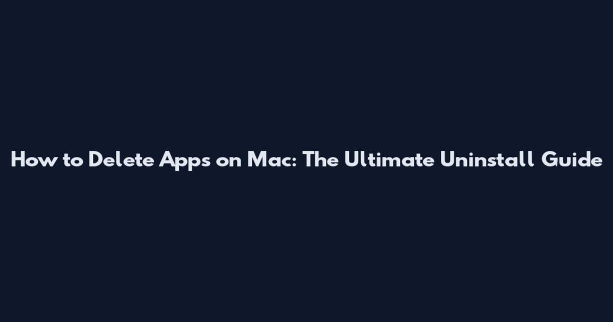 How to Delete Apps on Mac: The Ultimate Uninstall Guide