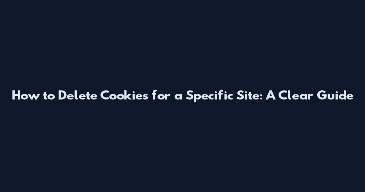 How to Delete Cookies for a Specific Site: A Clear Guide