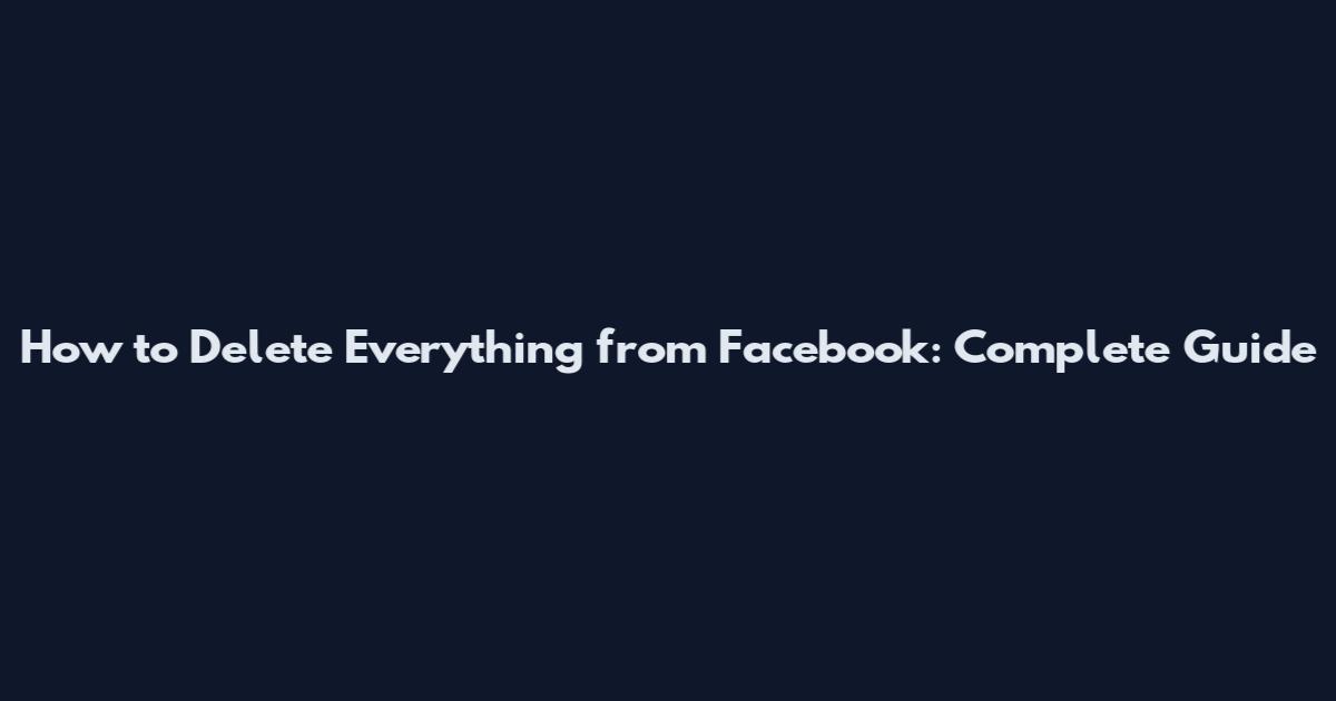 How to Delete Everything from Facebook: Complete Guide