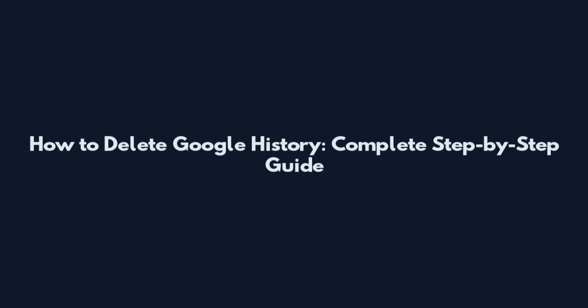 How to Delete Google History: Complete Step-by-Step Guide
