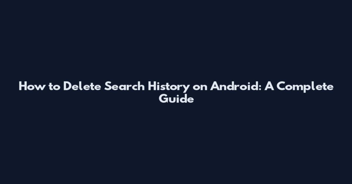 How to Delete Search History on Android: A Complete Guide