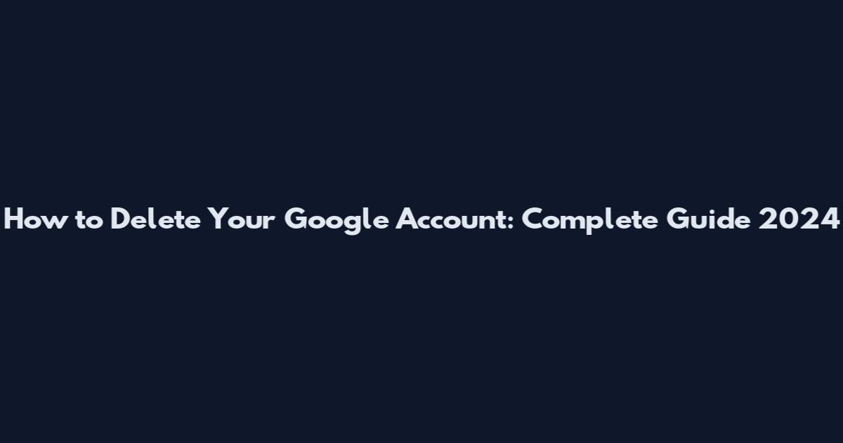 How to Delete Your Google Account: Complete Guide 2024