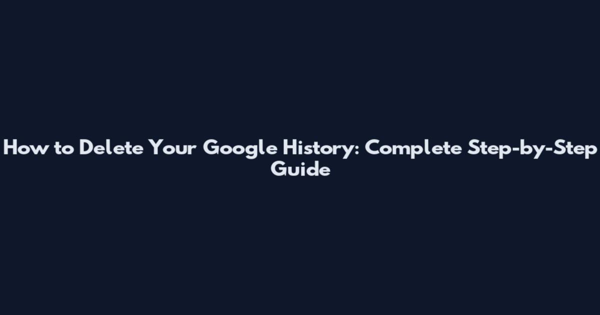 How to Delete Your Google History: Complete Step-by-Step Guide