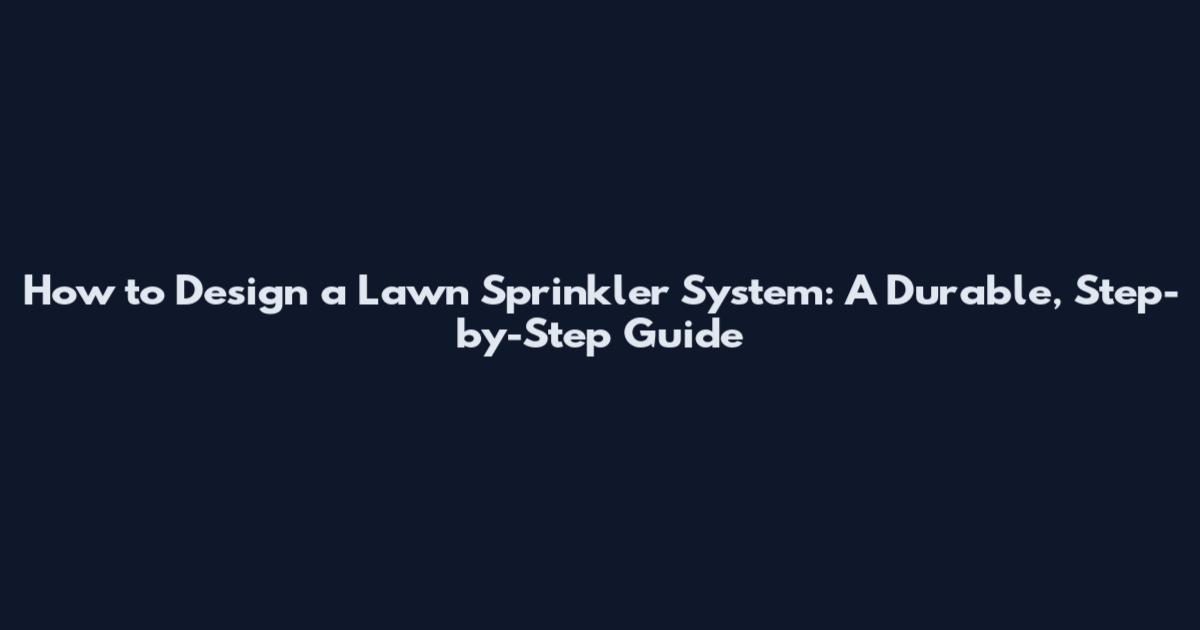 How to Design a Lawn Sprinkler System: A Durable, Step-by-Step Guide