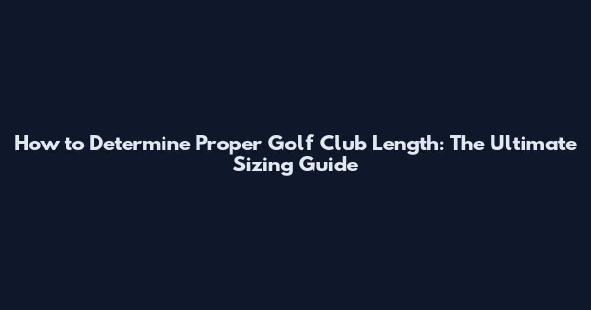 How to Determine Proper Golf Club Length: The Ultimate Sizing Guide