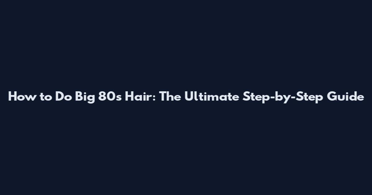 How to Do Big 80s Hair: The Ultimate Step-by-Step Guide