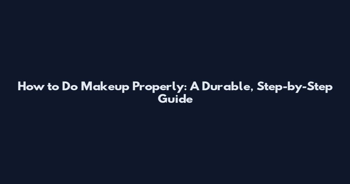 How to Do Makeup Properly: A Durable, Step-by-Step Guide