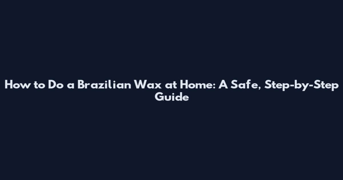 How to Do a Brazilian Wax at Home: A Safe, Step-by-Step Guide