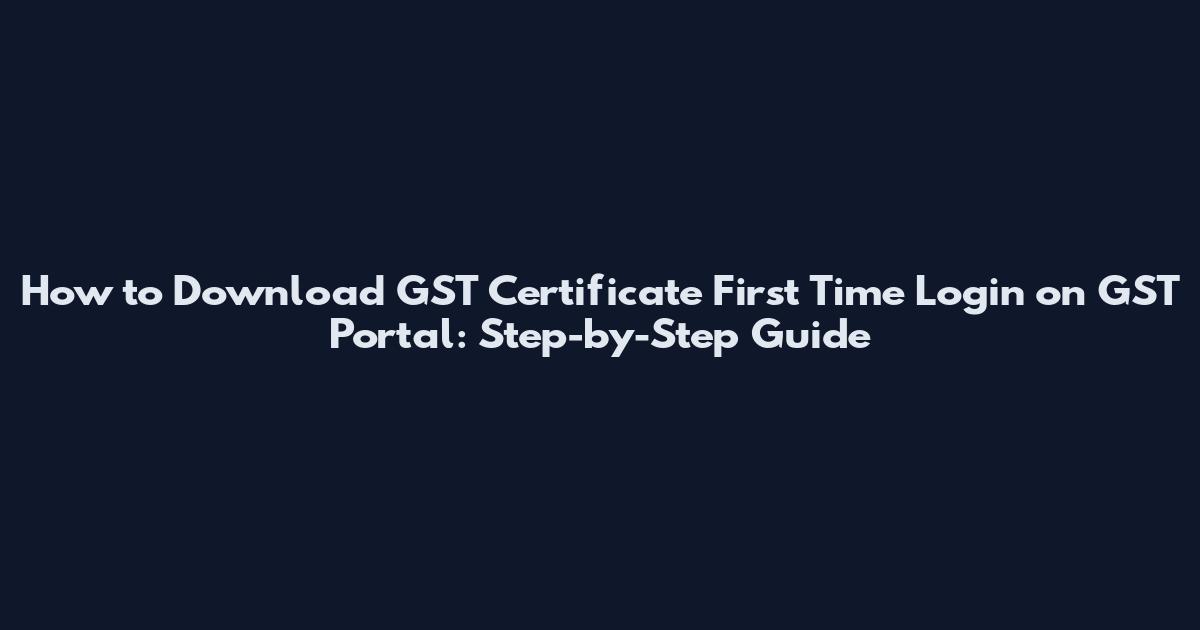 How to Download GST Certificate First Time Login on GST Portal: Step-by-Step Guide