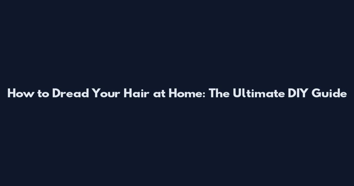 How to Dread Your Hair at Home: The Ultimate DIY Guide