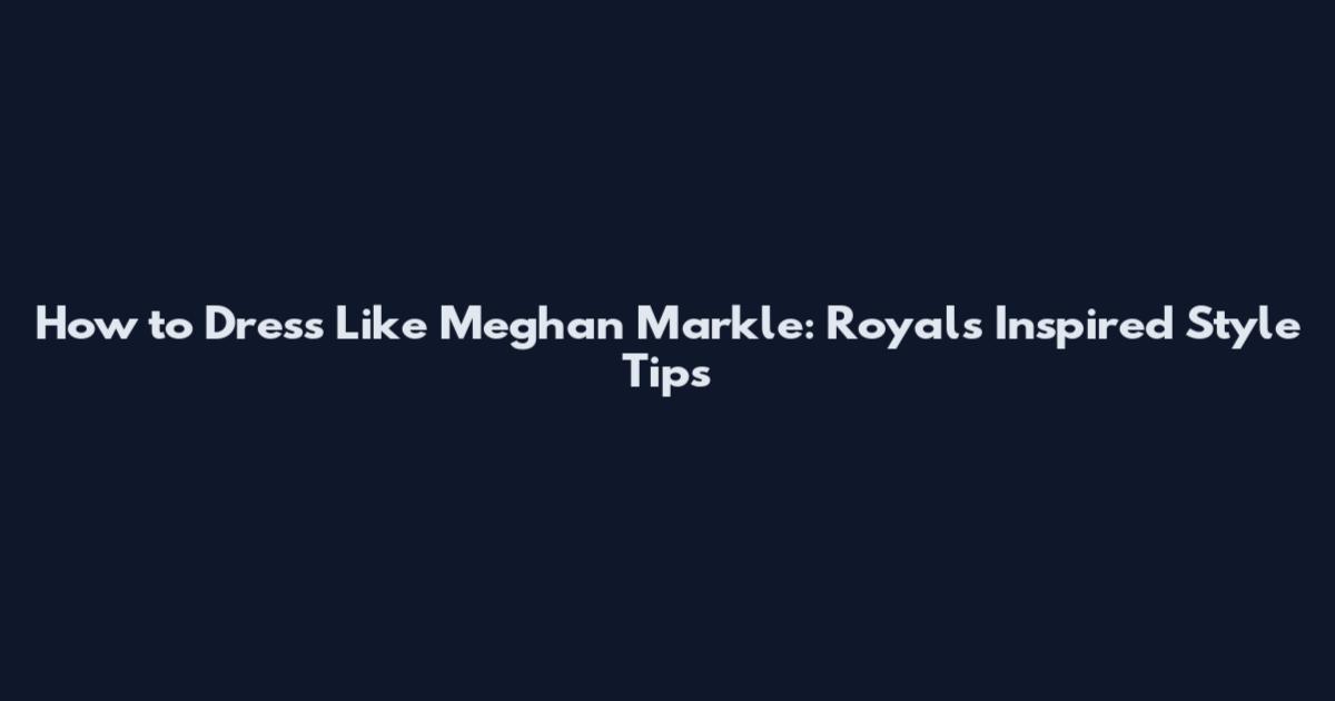 How to Dress Like Meghan Markle: Royals Inspired Style Tips