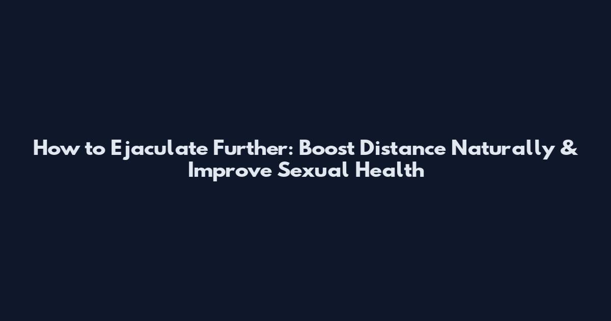 How to Ejaculate Further: Boost Distance Naturally & Improve Sexual Health