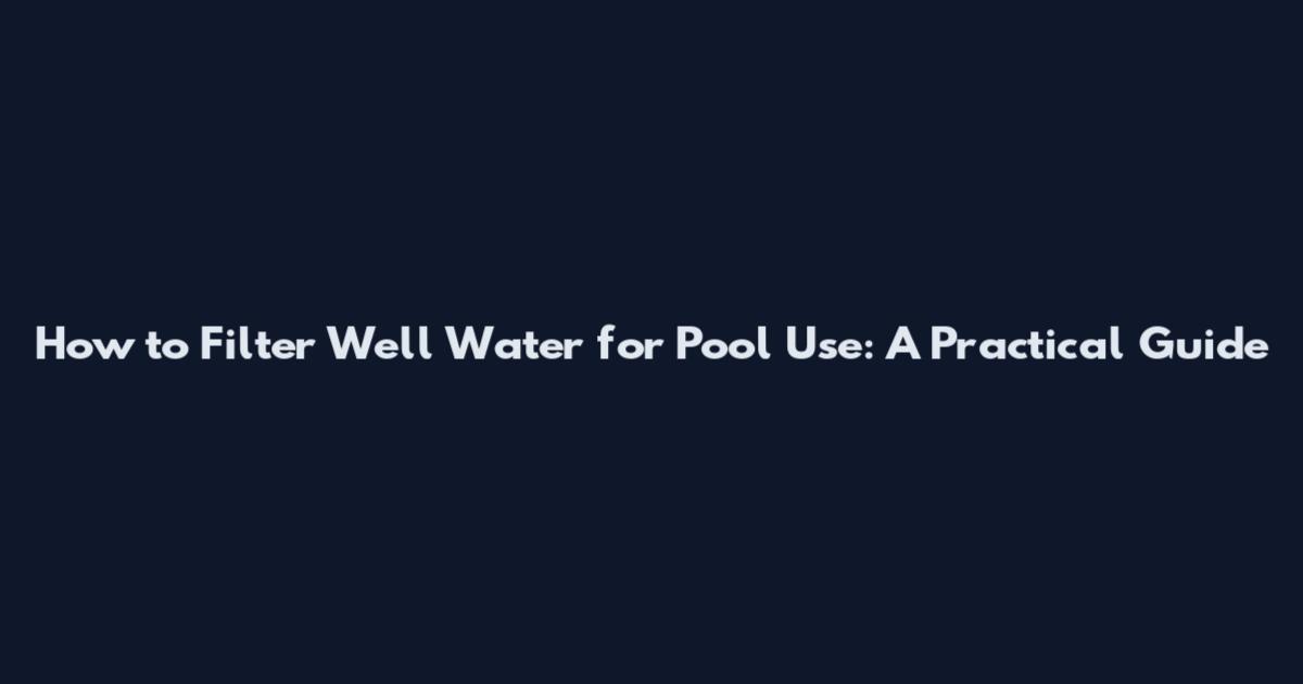 How to Filter Well Water for Pool Use: A Practical Guide