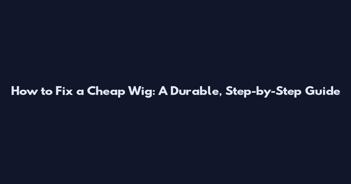 How to Fix a Cheap Wig: A Durable, Step-by-Step Guide