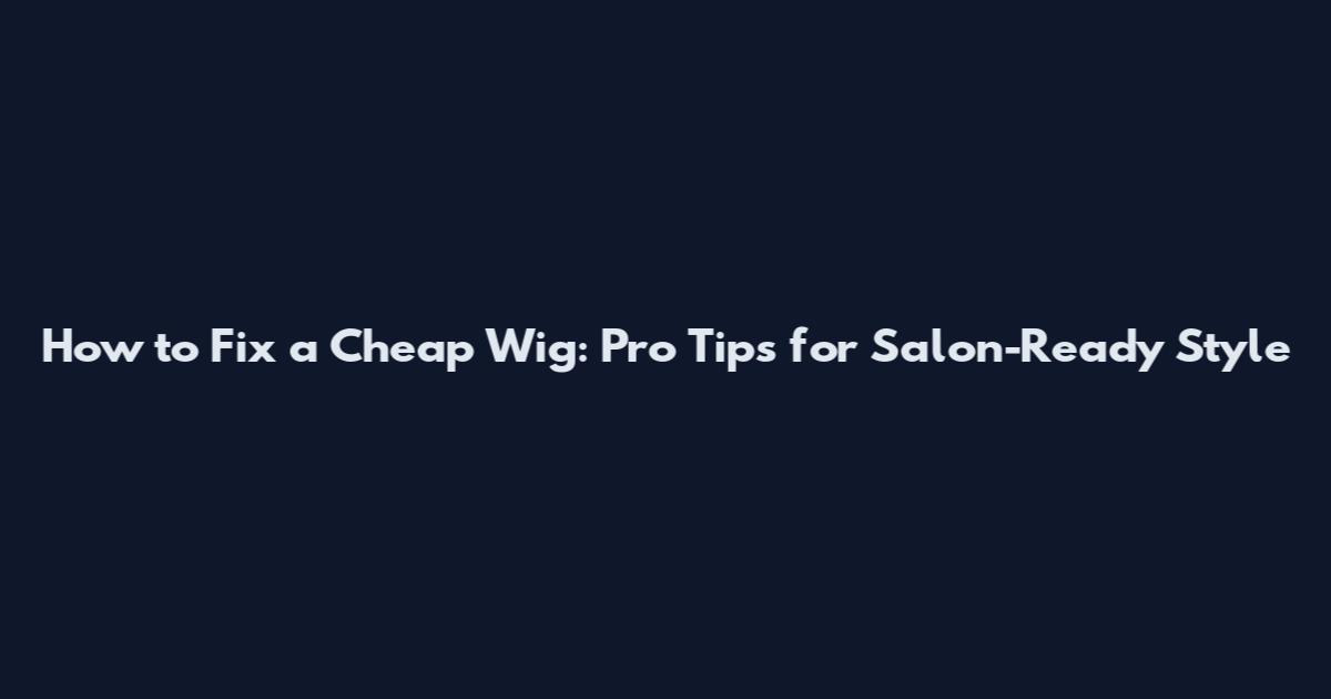 How to Fix a Cheap Wig: Pro Tips for Salon-Ready Style