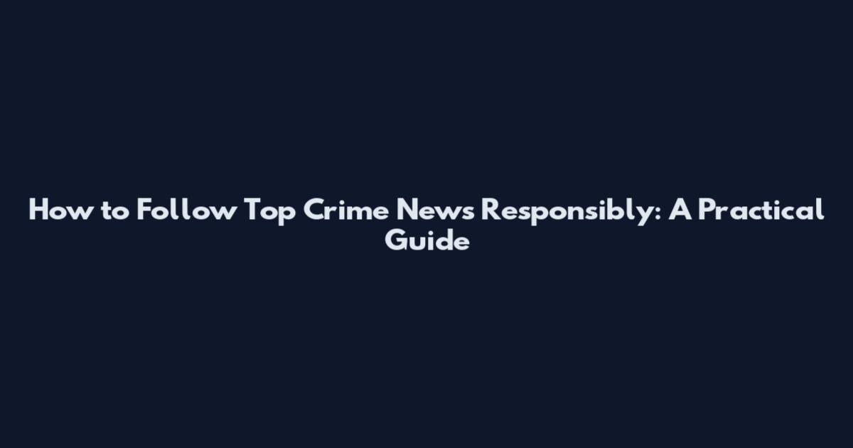 How to Follow Top Crime News Responsibly: A Practical Guide
