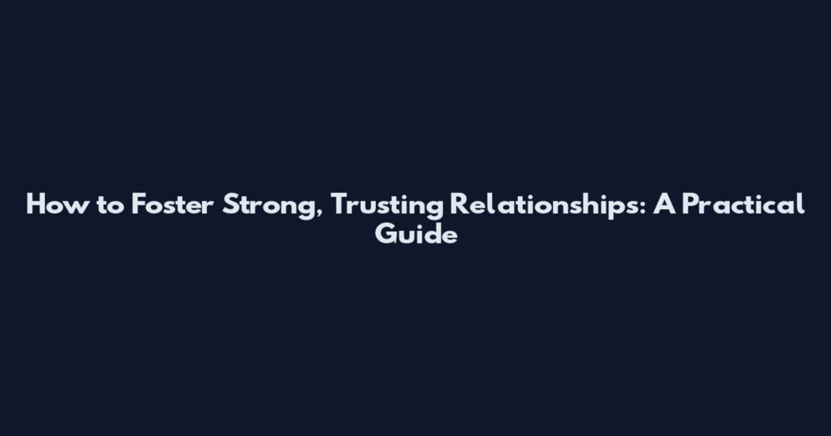 How to Foster Strong, Trusting Relationships: A Practical Guide