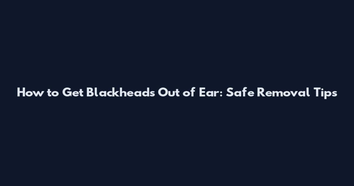 How to Get Blackheads Out of Ear: Safe Removal Tips