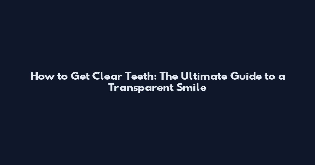 How to Get Clear Teeth: The Ultimate Guide to a Transparent Smile