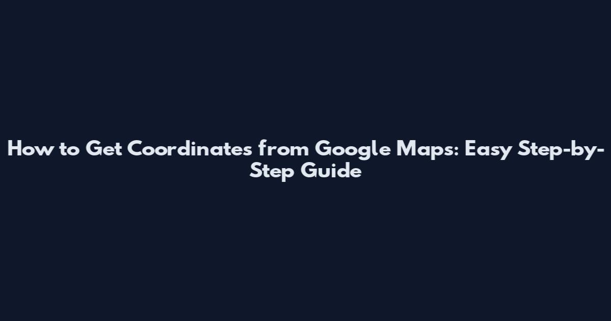 How to Get Coordinates from Google Maps: Easy Step-by-Step Guide