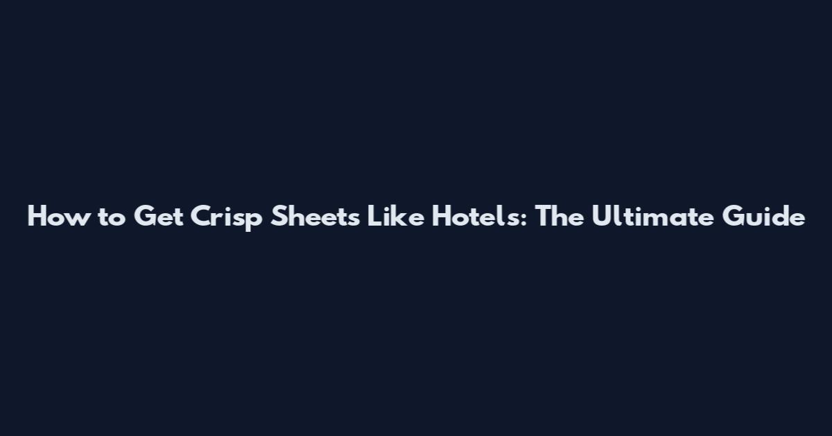 How to Get Crisp Sheets Like Hotels: The Ultimate Guide