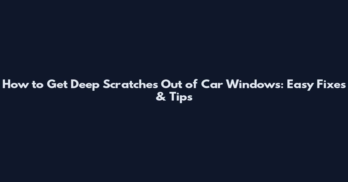 How to Get Deep Scratches Out of Car Windows: Easy Fixes & Tips