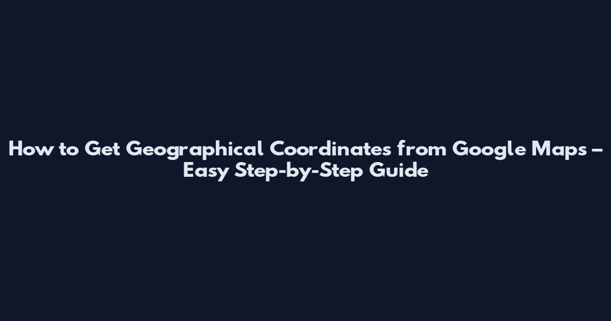 How to Get Geographical Coordinates from Google Maps – Easy Step-by-Step Guide