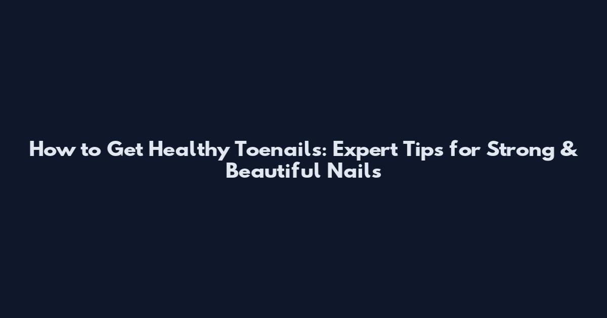 How to Get Healthy Toenails: Expert Tips for Strong & Beautiful Nails