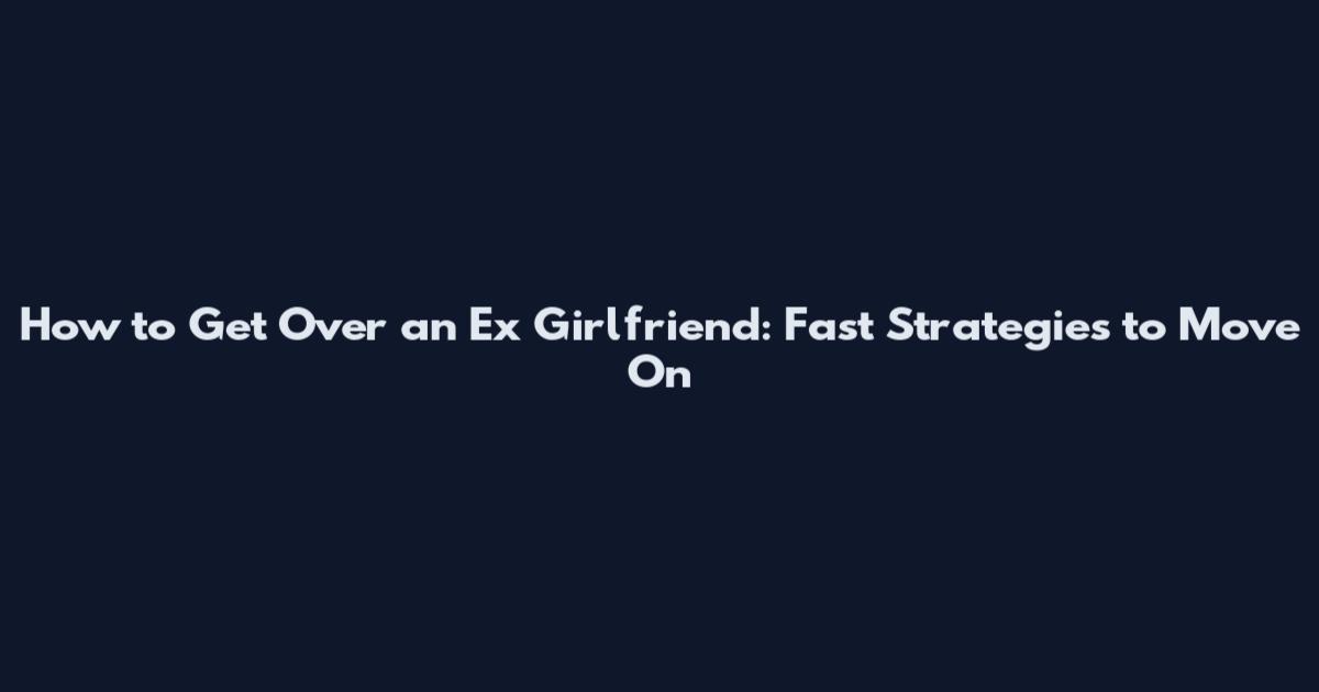 How to Get Over an Ex Girlfriend: Fast Strategies to Move On