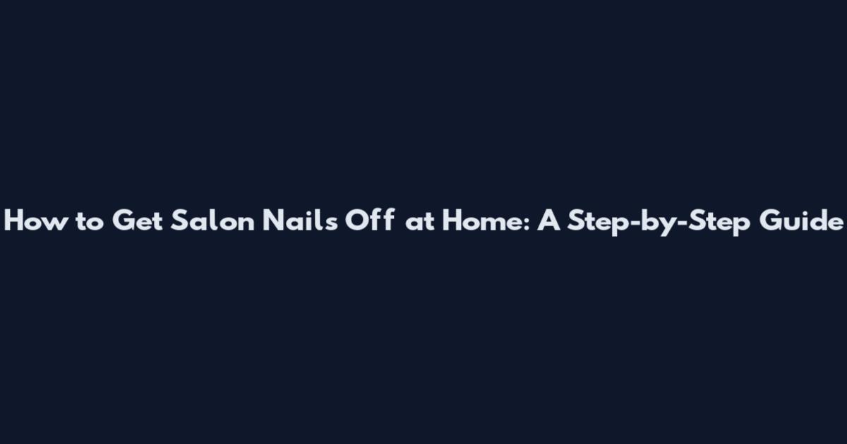 How to Get Salon Nails Off at Home: A Step-by-Step Guide