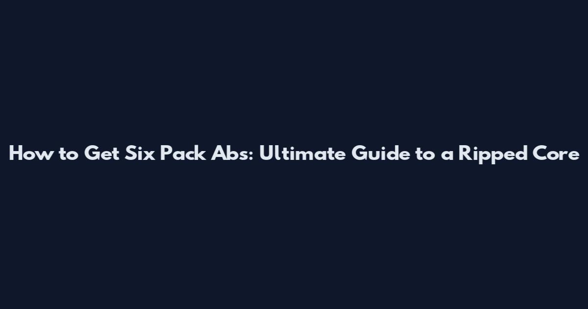 How to Get Six Pack Abs: Ultimate Guide to a Ripped Core