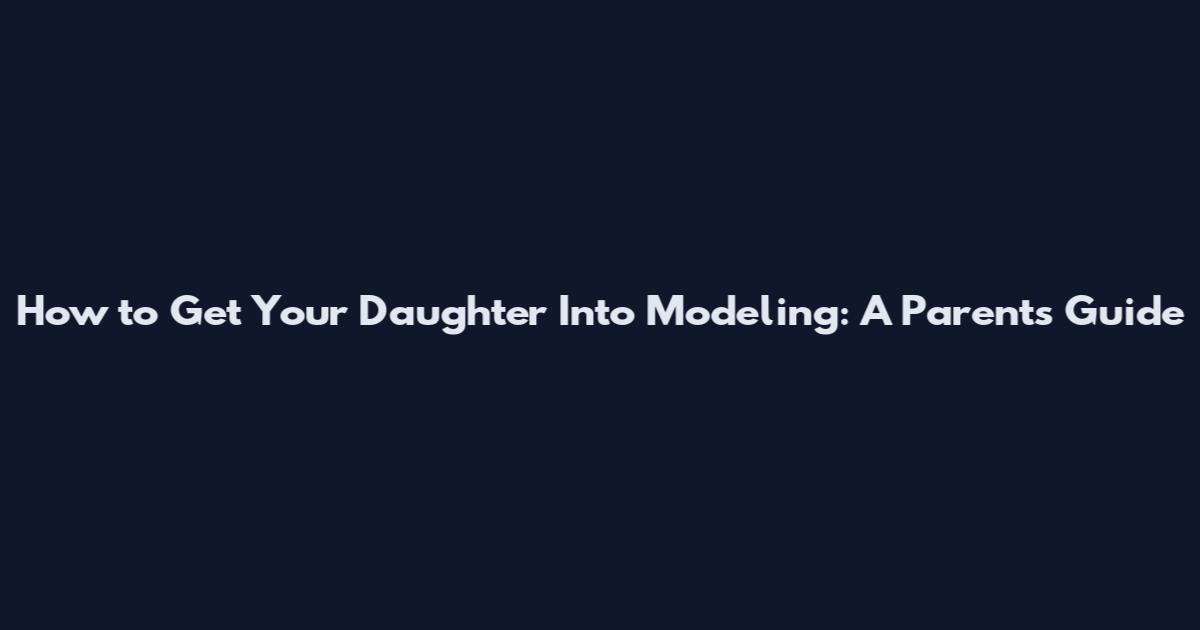 How to Get Your Daughter Into Modeling: A Parent's Guide