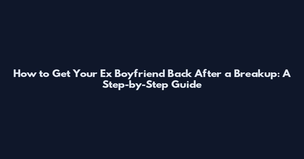 How to Get Your Ex Boyfriend Back After a Breakup: A Step-by-Step Guide