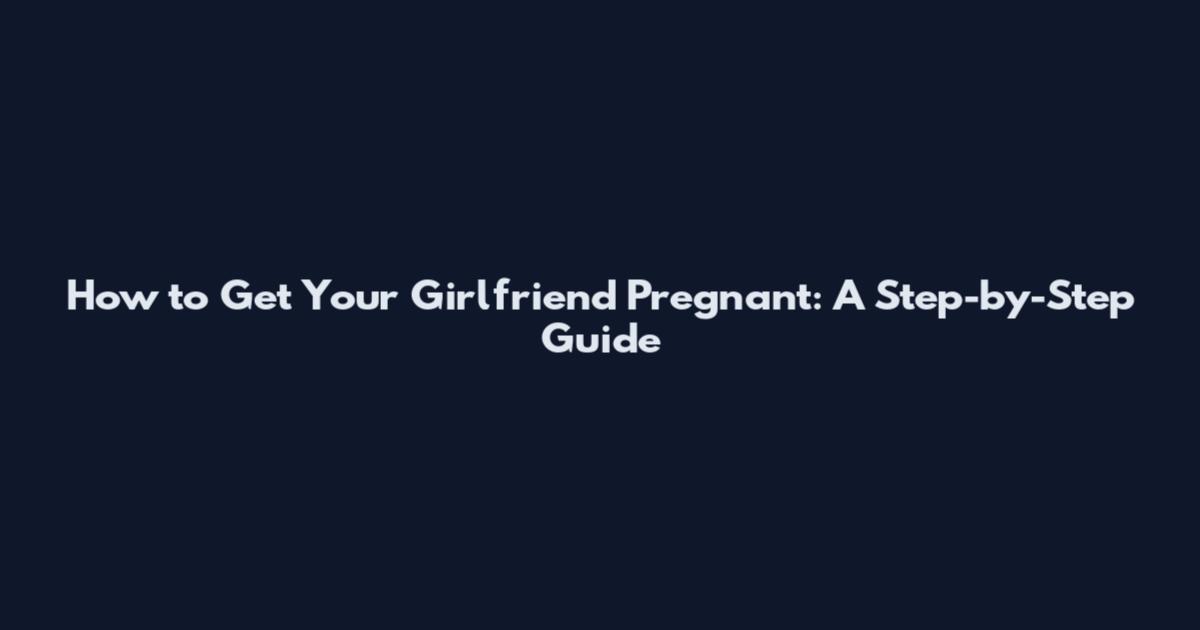 How to Get Your Girlfriend Pregnant: A Step-by-Step Guide