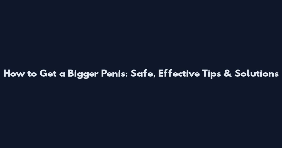 How to Get a Bigger Penis: Safe, Effective Tips & Solutions