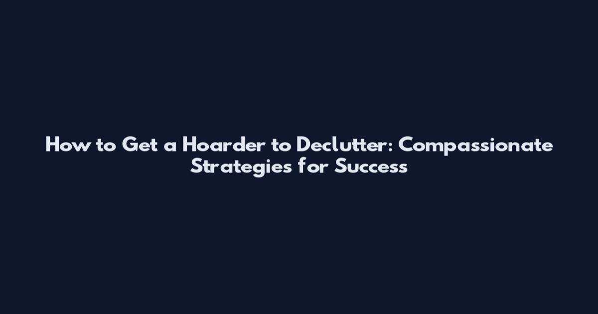 How to Get a Hoarder to Declutter: Compassionate Strategies for Success